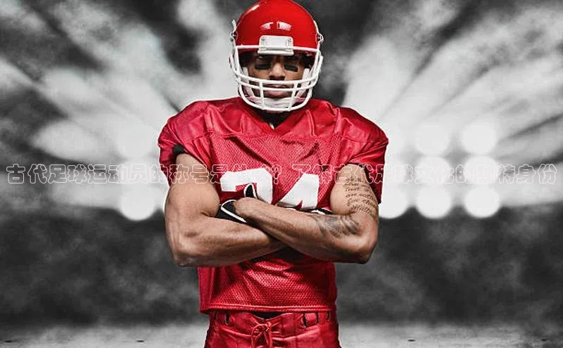 mile米乐m6官网百度翻译App古代足球运动员的称号是什么？了解古代足球文化的独特身份