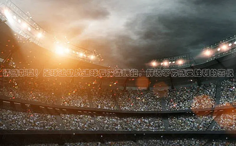 m6yy易游百度翻译情感彰显！足球运动员进球后深情拥抱，解说带你感受胜利的喜悦