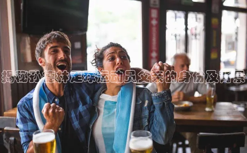 YY易游app百度人工翻译揭秘孙德林足球运动员父亲的身份及背景