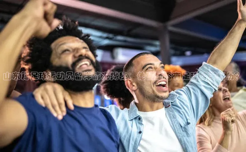 米乐yy易游下载官网神思电子山东籍足球运动员留洋情况揭秘：他们是否有足球留洋经历？