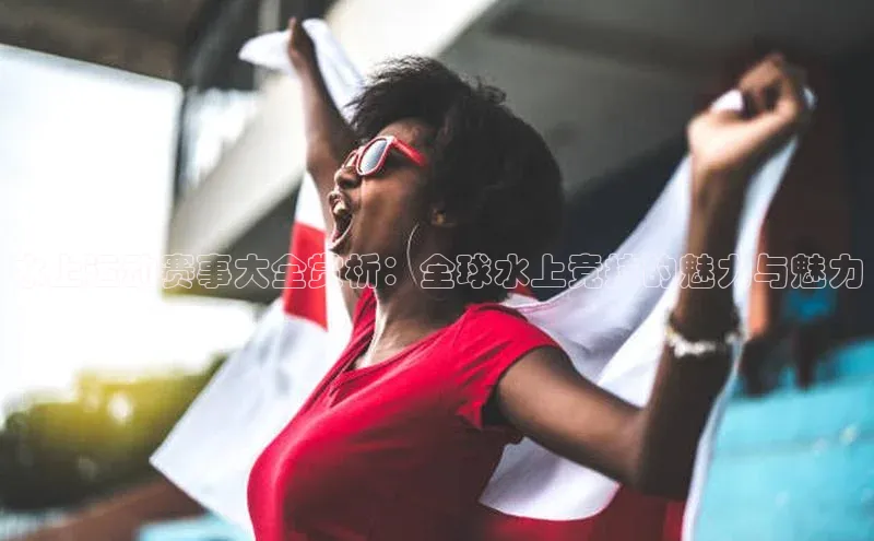 水上运动赛事大全赏析：全球水上竞技的魅力与魅力