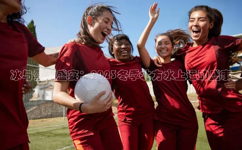 冰与雪的盛宴：2023冬季北方水上运动盛事